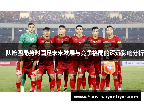 三队抢四局势对国足未来发展与竞争格局的深远影响分析