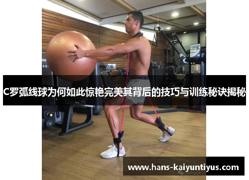 C罗弧线球为何如此惊艳完美其背后的技巧与训练秘诀揭秘