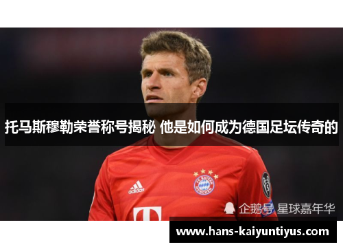 托马斯穆勒荣誉称号揭秘 他是如何成为德国足坛传奇的