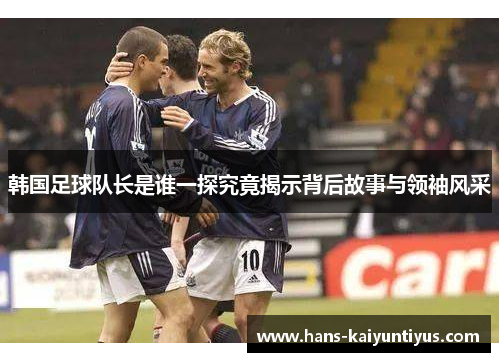 韩国足球队长是谁一探究竟揭示背后故事与领袖风采