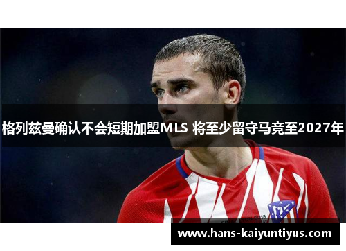 格列兹曼确认不会短期加盟MLS 将至少留守马竞至2027年