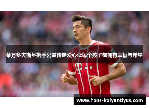 莱万多夫斯基携手公益传递爱心让每个孩子都拥有幸福与希望